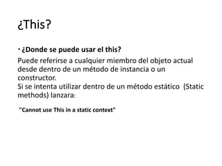 ¿This?
– ¿Donde se puede usar el this?
Puede	referirse	a	cualquier	miembro	del	objeto	actual	
desde	dentro	de	un	método	de	instancia	o	un	
constructor.
Si	se	intenta	utilizar	dentro	de	un método estático (Static
methods)	lanzara:
"Cannot use	This in	a	static context"
 