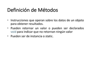 Definición de	Métodos
– Instrucciones que operan sobre los datos de un objeto
para obtener resultados.
– Pueden retornar un valor o pueden ser declarados
void para indicar que no retornan ningún valor
– Pueden ser de instancia o static.
 