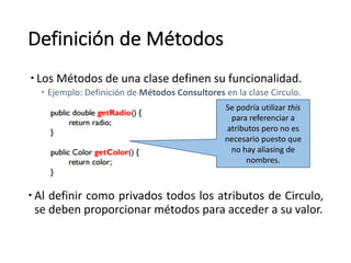 Definición de	Métodos
– Los	Métodos	de	una	clase	definen	su	funcionalidad.	
– Ejemplo:	Definición	de	Métodos	Consultores	en	la	clase	Circulo.	
– Al definir como privados todos los atributos de Circulo,
se deben proporcionar métodos para acceder a su valor.
Se	podría	utilizar	this
para	referenciar	a	
atributos	pero	no	es	
necesario	puesto	que	
no	hay	aliasing de	
nombres.
 