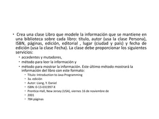 – Crea una clase Libro que modele la información que se mantiene en
una biblioteca sobre cada libro: título, autor (usa la clase Persona),
ISBN, páginas, edición, editorial , lugar (ciudad y país) y fecha de
edición (usa la clase Fecha). La clase debe proporcionar los siguientes
servicios:
– accedentes	y	mutadores,	
– método	para	leer	la	información	y
– método	para	mostrar	la	información.	Este	último	método	mostrará	la	
información	del	libro	con	este	formato:
– Título:	Introduction to	Java	Programming
– 3a.	edición
– Autor:	Liang,	Y.	Daniel
– ISBN:	0-13-031997-X
– Prentice-Hall,	New	Jersey	(USA),	viernes	16	de	noviembre	de
– 2001
– 784	páginas	
 