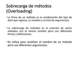 Sobrecarga	de	métodos	
(Overloading)
– La firma de un método es la combinación del tipo de
dato que regresa, su nombre y su lista de argumentos.
– La sobrecarga de métodos es la creación de varios
métodos con el mismo nombre pero con diferentes
firmas y definiciones.
–Se utiliza para reutilizar el nombre de un método
pero con diferentes argumentos.
 