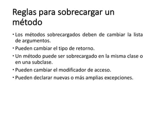 Reglas	para	sobrecargar	un	
método
– Los métodos sobrecargados deben de cambiar la lista
de argumentos.
– Pueden cambiar el tipo de retorno.
– Un método puede ser sobrecargado en la misma clase o
en una subclase.
– Pueden cambiar el modificador de acceso.
– Pueden declarar nuevas o más amplias excepciones.
 