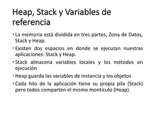 Heap,	Stack y	Variables	de	
referencia
– La memoria está dividida en tres partes, Zona de Datos,
Stack y Heap.
– Existen dos espacios en donde se ejecutan nuestras
aplicaciones: Stack y Heap.
– Stack almacena variables locales y los métodos en
ejecución
– Heap guarda las variables de instancia y los objetos
– Cada hilo de la aplicación tiene su propia pila (Stack)
pero todos comparten el mismo montículo (Heap).
 