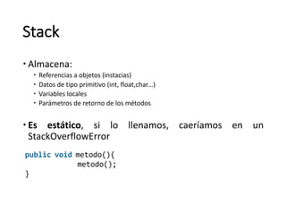 Stack
– Almacena:
– Referencias	a	objetos	(instacias)
– Datos	de	tipo	primitivo	(int,	float,char…)
– Variables	locales
– Parámetros	de	retorno	de	los	métodos
– Es estático, si lo llenamos, caeríamos en un
StackOverflowError
public void metodo(){
metodo();
}
 