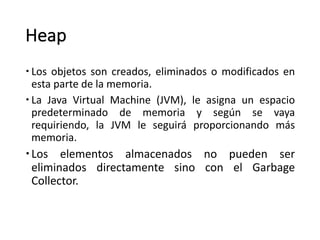 Heap
– Los objetos son creados, eliminados o modificados en
esta parte de la memoria.
– La Java Virtual Machine (JVM), le asigna un espacio
predeterminado de memoria y según se vaya
requiriendo, la JVM le seguirá proporcionando más
memoria.
–Los elementos almacenados no pueden ser
eliminados directamente sino con el Garbage
Collector.
 