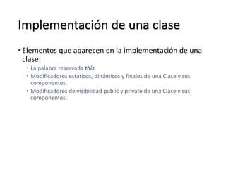 Implementación	de	una	clase
– Elementos	que	aparecen	en	la	implementación	de	una	
clase:	
– La	palabra	reservada	this.	
– Modificadores	estáticos,	dinámicos	y	finales	de	una	Clase	y	sus	
componentes.
– Modificadores	de	visibilidad	public y	private de	una	Clase	y	sus	
componentes.
 