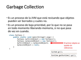 Garbage Collection
– Es un	proceso	de	la	JVM	que	está	revisando	que	objetos	
pueden	ser	borrados	y	cuales	no.
– Es	un	proceso	de	baja	prioridad,	por	lo	que	no	se	pasa	
en	todo	momento	liberando	memoria,	si	no	que	pasa	
de	vez	en	cuando.
El	primer	objeto	se	
queda	sin	
referencia
 