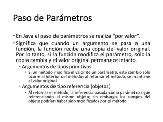 Paso	de	Parámetros
– En	Java	el	paso	de	parámetros	se	realiza	"por	valor“.
– Significa que cuando un argumento se pasa a una
función, la función recibe una copia del valor original.
Por lo tanto, si la función modifica el parámetro, sólo la
copia cambia y el valor original permanece intacto.
– Argumentos	de	tipos	primitivos	
– Si un método modifica el valor de un parámetro, este cambio sólo
ocurre al interior del método; al retornar el método, se mantiene
el valor original
– Argumentos	de	tipo	referencia	(objetos)
– Al retornar el método, la referencia pasada como parámetro sigue
referenciando al mismo objeto; sin embargo, los campos del
objeto podrían haber sido modificados por el método
 