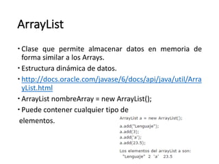 ArrayList
– Clase que permite almacenar datos en memoria de
forma similar a los Arrays.
– Estructura	dinámica	de	datos.
– http://docs.oracle.com/javase/6/docs/api/java/util/Arra
yList.html
– ArrayList nombreArray =	new	ArrayList();
– Puede	contener	cualquier	tipo	de
elementos.
 