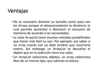 Ventajas
– No es necesario declarar su tamaño como pasa con
los Arrays porque el almacenamiento es dinámico lo
cual permite aumentar o disminuir el consumo de
memoria de acuerdo a las necesidades.
– La clase ArrayList tiene muchos métodos predefinidos
que hacen más fácil su uso. Por ejemplo: ara saber si
un array cuenta con un dato tendrás que recorrerlo
entero. Sin embargo un ArrayList te devuelve el
objeto que en la colección tiene ese valor.
– Un ArrayList colecciona objetos, un array colecciona
dtos de un mismo tipo, que además es básico.
 