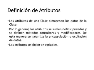 Definición	de	Atributos
– Los Atributos de una Clase almacenan los datos de la
Clase.
– Por lo general, los atributos se suelen definir privados y
se definen métodos consultores y modificadores. De
esta manera se garantiza la encapsulación u ocultación
de datos.
– Los atributos se alojan en variables.
 