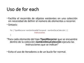 Uso	de	for each
– Facilita el recorrido de objetos existentes en una colección
sin necesidad de definir el número de elementos a recorrer.
– Sintaxis:
“Para	cada	elemento	del	tipo	TipoARecorrer que	se	encuentre	
dentro	de	la	colección	nombreDeLaColección ejecuta	las	
instrucciones	que	se	indican”
– Evita el uso de Iteradores o de un bucle for normal.
 