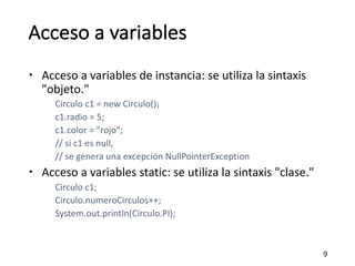 Acceso a	variables
– Acceso a	variables	de	instancia:	se	utiliza la	sintaxis
"objeto."
Circulo c1	=	new	Circulo();
c1.radio	=	5;
c1.color	=	"rojo";
//	si c1	es null,	
//	se	genera	una excepción NullPointerException
– Acceso a	variables	static:	se	utiliza la	sintaxis "clase."
Circulo c1;
Circulo.numeroCirculos++;
System.out.println(Circulo.PI);
9
 