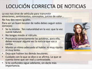 LOCUCIÓN CORRECTA DE NOTICIAS
La voz nos sirve de vehículo para transmitir
emociones, sentimientos, conceptos, juicios de valor…
No hay dos voces iguales.
Para ser un buen locutor de radio debes seguir estos
consejos:
• Se tu mismo. Ten naturalidad en la voz: que la voz
suene natural.
• No tengas miedo al ridículo.
• Pronuncia correctamente las palabras, para ello,
debes ensayar alguna vez la noticia que vas a
contar.
• Mante un ritmo adecuado al hablar, ni muy rápido
ni muy lento.
• Deja que hablen los demás locutores.
• Cuidado con lo que se dice o se afirma. Lo que se
cuenta tiene que ser real y contrastado.
• Si te confundes sigue adelante, sin darle más
importancia.
 
