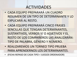 ACTIVIDADES
• CADA EQUIPO PREPARARÁ UN CUADRO
RESUMEN DE UN TIPO DE DETERMINANTE Y LO
EXPLICARÁ AL RESTO.
• CADA EQUIPO PREPARARÁ CINCO FRASES
SENCILLAS QUE TENGAN DETERMINANTES,
SUSTANTIVOS, VERBOS Y/ O ADJETIVOS Y EL
RESTO DE LOS COMPAÑEROS LAS ANALIZARÁN:
TIPO DE PALABRA, GÉNERO Y NÚMERO.
• REALIZAREMOS UN TORNEO TIPO PRUEBA
PARA APRENDERNOS LOS DETERMINANTES.
• (FICHA REPASO DE CADA TIPO + JUEGOS ORDENADOR)
 