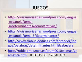JUEGOS:
• https://luisamariaarias.wordpress.com/lengua
-espanola/tema-
3/determinantes/demostrativos/
• https://luisamariaarias.wordpress.com/lengua
-espanola/tema-3/determinantes/
• http://www.elabueloeduca.com/aprender/len
gua/palabras/determinantes.html#cabecera
• http://roble.pntic.mec.es/arum0010/temas/gr
amatica.htm JUEGOS DEL 126 AL 162.
 