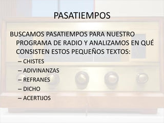 PASATIEMPOS
BUSCAMOS PASATIEMPOS PARA NUESTRO
PROGRAMA DE RADIO Y ANALIZAMOS EN QUÉ
CONSISTEN ESTOS PEQUEÑOS TEXTOS:
– CHISTES
– ADIVINANZAS
– REFRANES
– DICHO
– ACERTIJOS
 