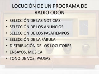 LOCUCIÓN DE UN PROGRAMA DE
RADIO ODÓN
• SELECCIÓN DE LAS NOTICIAS
• SELECCIÓN DE LOS ANUNCIOS
• SELECCIÓN DE LOS PASATIEMPOS
• SELECCIÓN DE LA FÁBULA
• DISTRIBUCIÓN DE LOS LOCUTORES
• ENSAYOS, MÚSICA,
• TONO DE VOZ, PAUSAS.
 