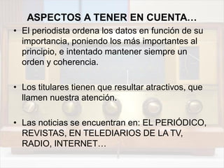 ASPECTOS A TENER EN CUENTA…
• El periodista ordena los datos en función de su
importancia, poniendo los más importantes al
principio, e intentado mantener siempre un
orden y coherencia.
• Los titulares tienen que resultar atractivos, que
llamen nuestra atención.
• Las noticias se encuentran en: EL PERIÓDICO,
REVISTAS, EN TELEDIARIOS DE LA TV,
RADIO, INTERNET…
 