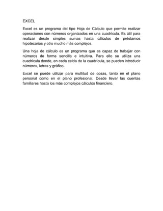 EXCEL
Excel es un programa del tipo Hoja de Cálculo que permite realizar
operaciones con números organizados en una cuadrícula. Es útil para
realizar desde simples sumas hasta cálculos de préstamos
hipotecarios y otro mucho más complejos.
Una hoja de cálculo es un programa que es capaz de trabajar con
números de forma sencilla e intuitiva. Para ello se utiliza una
cuadrícula donde, en cada celda de la cuadrícula, se pueden introducir
números, letras y gráfico.
Excel se puede utilizar para multitud de cosas, tanto en el plano
personal como en el plano profesional. Desde llevar las cuentas
familiares hasta los más complejos cálculos financiero.
 