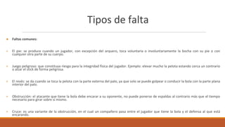 Tipos de falta
● Faltas comunes:
+ El pie: se produce cuando un jugador, con excepción del arquero, toca voluntaria o involuntariamente la bocha con su pie o con
cualquier otra parte de su cuerpo.
+ Juego peligroso: que constituya riesgo para la integridad física del jugador. Ejemplo: elevar mucho la pelota estando cerca un contrario
o alzar el stick de forma peligrosa.
+ El revés: se da cuando se toca la pelota con la parte externa del palo, ya que solo se puede golpear o conducir la bola con la parte plana
interior del palo.
+ Obstrucción: el atacante que tiene la bola debe encarar a su oponente, no puede ponerse de espaldas al contrario más que el tiempo
necesario para girar sobre sí mismo.
+ Cruce: es una variante de la obstrucción, en el cual un compañero pasa entre el jugador que tiene la bola y el defensa al que está
encarando.
 