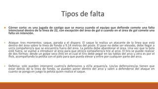 Tipos de falta
● Córner corto: es una jugada de castigo que se marca cuando el equipo que defiende comete una falta
intencional dentro de la línea de 22, con excepción del área de gol o cuando en el área de gol comete una
falta sin intención.
+ Ataque: tres momentos: saque, parada y el disparo. El saque lo realiza un atacante de la línea que está
dentro del área sobre la línea de fondo a 9.14 metros del poste. El pase no debe ser elevado, debe llegar a
un/a compañero/a que se encuentra fuera del área. La pelota debe abandonar el área. Una vez que la bola
esté fuera, se vuelve a introducir al área para que otro/a compañero/a tire al arco. El tiro se puede realizar
de dos formas: desde un golpe seco (hit) en el cual el tiro debe pegar en las tablas del arco u otra es por el
flick, acompañando la pelota con el palo para que pueda elevar y entre por cualquier parte del arco.
+ Defensa: solo pueden intervenir cuatro/a defensores y el/la arquero/a. Los/as defensores/as tienen que
estar detrás de la línea de fondo, se pueden poner dentro del arco y salen a defenderse del ataque en
cuanto se ponga en juego la pelota quien realiza el saque.
 