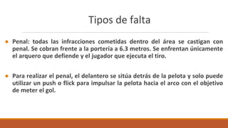 Tipos de falta
● Penal: todas las infracciones cometidas dentro del área se castigan con
penal. Se cobran frente a la portería a 6.3 metros. Se enfrentan únicamente
el arquero que defiende y el jugador que ejecuta el tiro.
● Para realizar el penal, el delantero se sitúa detrás de la pelota y solo puede
utilizar un push o flick para impulsar la pelota hacia el arco con el objetivo
de meter el gol.
 