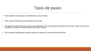 Tipos de pases
● Push: pelota al ras del piso, a corta distancia y con precisión.
● Flick: elevar la bola para pases elevados o tiros a gol.
● Hit: golpear fuerte la bola, para pase a larga distancia o tiro a gol, balanceo del palo hacia arriba y luego se baja hacia
la pelota. Las rodillas se flexionan para una mayor eficacia.
● Con cualquier tipo de golpe se puede meter gol, siempre y cuando sea dentro del área.
 