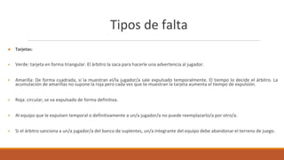 Tipos de falta
● Tarjetas:
+ Verde: tarjeta en forma triangular. El árbitro la saca para hacerle una advertencia al jugador.
+ Amarilla: De forma cuadrada, si la muestran el/la jugador/a sale expulsado temporalmente. El tiempo lo decide el árbitro. La
acumulación de amarillas no supone la roja pero cada vez que te muestran la tarjeta aumenta el tiempo de expulsión.
+ Roja: circular, se va expulsado de forma definitiva.
+ Al equipo que le expulsen temporal o definitivamente a un/a jugador/a no puede reemplazarlo/a por otro/a.
+ Si el árbitro sanciona a un/a jugador/a del banco de suplentes, un/a integrante del equipo debe abandonar el terreno de juego.
 