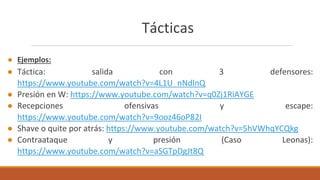 Tácticas
● Ejemplos:
● Táctica: salida con 3 defensores:
https://www.youtube.com/watch?v=4L1U_nNdlnQ
● Presión en W: https://www.youtube.com/watch?v=q0Zj1RiAYGE
● Recepciones ofensivas y escape:
https://www.youtube.com/watch?v=9ooz46oP82I
● Shave o quite por atrás: https://www.youtube.com/watch?v=5hVWhqYCQkg
● Contraataque y presión (Caso Leonas):
https://www.youtube.com/watch?v=aSGTpDgJt8Q
 