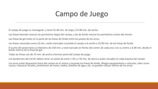 Campo de Juego
El campo de juego es rectangular, y tiene 91.40 mts. de largo y 55.00 mts. de ancho.
Las líneas laterales marcan los perímetros largos del campo, y las de fondo marcan los perímetros cortos del mismo.
Las líneas de gol están en la parte de las líneas de fondo entre los postes de los arcos.
Las líneas conocidas como 23 mts., están marcadas cruzando el campo a lo ancho a 22.90 mts. de las líneas de fondo.
El punto del penal tiene un diámetro de 150 mm. y está marcado en frente del centro de cada arco con su centro a 6.40 mts. desde el
borde interno de la línea de gol.
Todas las líneas son de 75 mm. de ancho y forman parte del campo de juego.
Los banderines del córner deben tener un poste de entre 1.20 y 1.50 mts. de altura y están situados en cada esquina del campo.
Los arcos están dispuestos fuera del campo en el centro y tocando las líneas de fondo. Ningún equipamiento o artículos, tales como
cascos, máscaras faciales, protectores de mano, toallas, botellas de agua, etc. se pueden colocar dentro de los arcos.
 