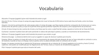 Vocabulario
Atacante: El equipo (jugador) quien está tratando de anotar un gol.
Area de 23 mts: El área incluye el campo de juego después de cruzar la línea de 22.90 metros hacia cada línea de fondo y entre las líneas
laterales.
Arquero: Uno de los participantes de cada equipo sobre el campo de juego, que lleva equipo protector compuesto de al menos por un casco,
protecciones de piernas y pies y al que se le permite llevar guante protector específico de arquero y otro equipamiento de protección.
Círculo: El área incluye los dos cuartos de círculos y las líneas que los unen a cada final del campo, opuesto al centro de las líneas de fondo.
Cucharear: Levantar la pelota fuera del suelo poniendo la cabeza del palo bajo la pelota y usando un movimiento de levantamiento.
Defensor: El equipo (jugador) quien está tratando de prevenir que anoten un gol.
Distancia de juego: La distancia dentro de la cual un jugador es capaz de alcanzar la pelota para tocarla.
Empujar: Mover la pelota a lo largo del suelo un con un movimiento de empuje del palo después de que se haya colocado en contacto o cerca
de la pelota. Cuando se hace un empuje, tanto la pelota como la cabeza del palo están en contacto con el suelo.
Equipo: Un equipo consiste de un máximo de 16 personas compuesto de un máximo de 11 (once) jugadores en la cancha y hasta 5 (cinco)
suplentes. Esto podrá ser modificado por las Regulaciones del Torneo, hasta un máximo de 18 (dieciocho) jugadores.
Flick: Empujar la pelota para que esta se levante del suelo.
 