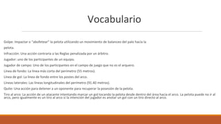 Vocabulario
Golpe: Impactar o “abofetear” la pelota utilizando un movimiento de balanceo del palo hacia la
pelota.
Infracción: Una acción contraria a las Reglas penalizada por un árbitro.
Jugador: uno de los participantes de un equipo.
Jugador de campo: Uno de los participantes en el campo de juego que no es el arquero.
Línea de fondo: La línea más corta del perímetro (55 metros).
Línea de gol: La línea de fondo entre los postes del arco.
Líneas laterales: Las líneas longitudinales del perímetro (91.40 metros).
Quite: Una acción para detener a un oponente para recuperar la posesión de la pelota.
Tiro al arco: La acción de un atacante intentando marcar un gol tocando la pelota desde dentro del área hacia el arco. La pelota puede no ir al
arco, pero igualmente es un tiro al arco si la intención del jugador es anotar un gol con un tiro directo al arco.
 