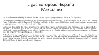 Ligas Europeas -España-
Masculino
En 1958 fue creada la Liga Nacional de Hockey en España por parte de la Federación Española.
La preponderancia en títulos viene por parte de los clubes catalanes, especialmente en la región de Terrasa.
Egara (15 títulos), Atlétic Terrasa (22 títulos) y el Polo de Barcelona (15 títulos) son los animadores absolutos de
la Liga, ganando todas las ediciones salvo dos.
La Liga se desarrolla de modo anual entre septiembre y junio del siguiente año. Participan en la actualidad 10
equipos. La primera parte de la competición se disputa según un sistema de liga a doble partido (local y
visitante). La puntuación por resultado es de dos puntos al ganador del partido, un punto para cada equipo en
caso de empate y cero puntos para el perdedor.
Al finalizar la liga regular, los cuatro equipos con más puntos se clasifican para el Final 4, que se disputa por
eliminación directa a partido único, en una misma sede. En caso de empate, el vencedor se decide por penales.
Por su parte, los dos últimos clasificados de la liga regular descienden para la siguiente temporada a la División
de Honor B, de la que ascienden dos equipos.
 