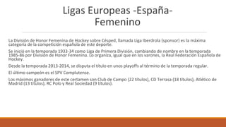 Ligas Europeas -España-
Femenino
La División de Honor Femenina de Hockey sobre Césped, llamada Liga Iberdrola (sponsor) es la máxima
categoría de la competición española de este deporte.
Se inició en la temporada 1933-34 como Liga de Primera División, cambiando de nombre en la temporada
1985-86 por División de Honor Femenina. Lo organiza, igual que en los varones, la Real Federación Española de
Hockey.
Desde la temporada 2013-2014, se disputa el título en unos playoffs al término de la temporada regular.
El último campeón es el SPV Complutense.
Los máximos ganadores de este certamen son Club de Campo (22 títulos), CD Terrasa (18 títulos), Atlético de
Madrid (13 títulos), RC Polo y Real Sociedad (9 títulos).
 