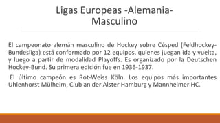 Ligas Europeas -Alemania-
Masculino
El campeonato alemán masculino de Hockey sobre Césped (Feldhockey-
Bundesliga) está conformado por 12 equipos, quienes juegan ida y vuelta,
y luego a partir de modalidad Playoffs. Es organizado por la Deutschen
Hockey-Bund. Su primera edición fue en 1936-1937.
El último campeón es Rot-Weiss Köln. Los equipos más importantes
Uhlenhorst Mülheim, Club an der Alster Hamburg y Mannheimer HC.
 