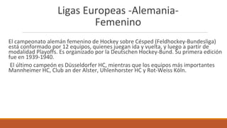 Ligas Europeas -Alemania-
Femenino
El campeonato alemán femenino de Hockey sobre Césped (Feldhockey-Bundesliga)
está conformado por 12 equipos, quienes juegan ida y vuelta, y luego a partir de
modalidad Playoffs. Es organizado por la Deutschen Hockey-Bund. Su primera edición
fue en 1939-1940.
El último campeón es Düsseldorfer HC, mientras que los equipos más importantes
Mannheimer HC, Club an der Alster, Uhlenhorster HC y Rot-Weiss Köln.
 