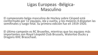 Ligas Europeas -Bélgica-
Masculino
El campeonato belga masculino de Hockey sobre Césped está
conformado por 12 equipos, ida y vuelta, y los mejores 4 disputan las
semifinales y luego final. Su primera edición fue en 1919-1920.
El último campeón es RC Bruxelles, mientras que los equipos más
importantes son Royal Léopold Club Brussels, Waterloo Ducks y
Dragons KHC Brasschaat.
 