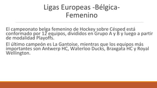 Ligas Europeas -Bélgica-
Femenino
El campeonato belga femenino de Hockey sobre Césped está
conformado por 12 equipos, divididos en Grupo A y B y luego a partir
de modalidad Playoffs.
El último campeón es La Gantoise, mientras que los equipos más
importantes son Antwerp HC, Waterloo Ducks, Braxgata HC y Royal
Wellington.
 