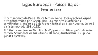 Ligas Europeas -Países Bajos-
Femenino
El campeonato de Países Bajos femenino de Hockey sobre Césped
está conformado por 12 equipos. Los mejores cuatro van a
semifinales al mejor de 3 partidos y la final es a ida y vuelta. Se creó
en la temporada 1981-1982.
El último campeón es Den Bosch HC, y es el multicampeón de este
torneo. Solamente en los últimos 20 años, Amsterdam HBC pudo
ganar dos veces.
 