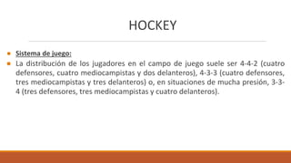 HOCKEY
● Sistema de juego:
● La distribución de los jugadores en el campo de juego suele ser 4-4-2 (cuatro
defensores, cuatro mediocampistas y dos delanteros), 4-3-3 (cuatro defensores,
tres mediocampistas y tres delanteros) o, en situaciones de mucha presión, 3-3-
4 (tres defensores, tres mediocampistas y cuatro delanteros).
 