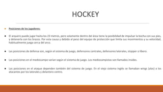 HOCKEY
● Posiciones de los jugadores:
● El arquero puede jugar hasta los 23 metros, pero solamente dentro del área tiene la posibilidad de impulsar la bocha con sus pies,
y detenerla con los brazos. Por esta causa y debido al peso del equipo de protección que limita sus movimientos y su velocidad,
habitualmente juega cerca del arco.
● Las posiciones de defensa son, según el sistema de juego, defensores centrales, defensores laterales, stopper o líbero.
● Las posiciones en el mediocampo varían según el sistema de juego. Los mediocampistas son llamados insides.
● Las posiciones en el ataque dependen también del sistema de juego. En el viejo sistema inglés se llamaban wings (alas) a los
atacantes por los laterales y delantero centro.
 