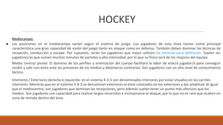 HOCKEY
Mediocampo:
● Las posiciones en el mediocampo varían según el sistema de juego. Los jugadores de esta línea tienen como principal
característica una gran capacidad de visión del juego tanto en ataque como en defensa. También deben dominar las técnicas de
recepción, conducción y escape. Por supuesto, serán los jugadores que mejor utilicen las técnicas para definición. Suelen ser
jugadores/as que suman muchos minutos de partidos a alta intensidad, por lo que su físico será de los mejores del equipo.
Medio centro/ pivote: El dominio de los perfiles y orientación del cuerpo facilitará la labor de este/a jugador/a para conseguir
recibir y salir con éxito ante las presiones de los medios y delanteros contrarios. Son jugadores con un alto nivel de conocimiento
táctico.
● Interiores / Exteriores derecha e izquierda: en el sistema 4-3-3 son denominados interiores por estar situados en los carriles
interiores. Mientras que en el sistema 3-4-3 se denominan exteriores al estar colocados en los exteriores y dar amplitud. Al igual
que el mediocentro, son jugadores que dominan las recepciones, pero además suelen tener un punto más ofensivo que los
medios. Son jugadores con capacidad para realizar largos recorridos e incorporarse al ataque, por lo que no es raro que acaben en
zona de remate dentro del área.
 