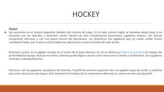 HOCKEY
Ataque:
● Las posiciones en el ataque dependen también del sistema de juego. En el viejo sistema inglés se llamaban wings (alas) a los
atacantes por los laterales y delantero centro. Dentro de esta características buscaremos jugadores veloces, con buenas
recepciones ofensivas y con una buena lectura del desmarque. Los delanteros son jugadores que no suelen recibir mucha
cantidad de bolas, por lo que su actitud debe ser oportunista y sacar provecho de cada acción.
● Delantero centro: es el jugador situado en el centro de la línea ofensiva. Su rol en defensa es liderar la presión y en ataque dar
profundidad al equipo. Aunque en ciertos sistemas puede llegar a actuar como nexo entre el medio y el delantero. Son jugadores
verticales y desequilibrantes.
● Extremos: son los jugadores situados en los laterales. El perfil de extremo responde más a un jugador capaz de recibir y combinar
para crear situaciones de ataque. Será importante el trabajo de las recepciones ofensivas en carrera en este tipo de perfil.
 