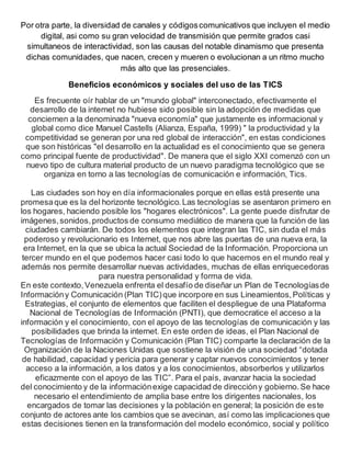 Por otra parte, la diversidad de canales y códigoscomunicativos que incluyen el medio
digital, asi como su gran velocidad de transmisión que permite grados casi
simultaneos de interactividad, son las causas del notable dinamismo que presenta
dichas comunidades, que nacen, crecen y mueren o evolucionan a un ritmo mucho
más alto que las presenciales.
Beneficios económicos y sociales del uso de las TICS
Es frecuente oír hablar de un "mundo global" interconectado, efectivamente el
desarrollo de la internet no hubiese sido posible sin la adopción de medidas que
conciernen a la denominada "nueva economía" que justamente es informacional y
global como dice Manuel Castells (Alianza, España, 1999) " la productividad y la
competitividad se generan por una red global de interacción", en estas condiciones
que son históricas "el desarrollo en la actualidad es el conocimiento que se genera
como principal fuente de productividad". De manera que el siglo XXI comenzó con un
nuevo tipo de cultura material producto de un nuevo paradigma tecnológico que se
organiza en torno a las tecnologías de comunicación e información, Tics.
Las ciudades son hoy en día informacionales porque en ellas está presente una
promesaque es la del horizonte tecnológico.Las tecnologías se asentaron primero en
los hogares, haciendo posible los "hogares electrónicos". La gente puede disfrutar de
imágenes,sonidos,productos de consumo mediático de manera que la función de las
ciudades cambiarán. De todos los elementos que integran las TIC, sin duda el más
poderoso y revolucionario es Internet, que nos abre las puertas de una nueva era, la
era Internet, en la que se ubica la actual Sociedad de la Información. Proporciona un
tercer mundo en el que podemos hacer casi todo lo que hacemos en el mundo real y
además nos permite desarrollar nuevas actividades, muchas de ellas enriquecedoras
para nuestra personalidad y forma de vida.
En este contexto,Venezuela enfrenta el desafío de diseñar un Plan de Tecnologíasde
Informacióny Comunicación (Plan TIC)que incorpore en sus Lineamientos,Políticas y
Estrategias, el conjunto de elementos que faciliten el despliegue de una Plataforma
Nacional de Tecnologías de Información (PNTI), que democratice el acceso a la
información y el conocimiento, con el apoyo de las tecnologías de comunicación y las
posibilidades que brinda la internet. En este orden de ideas, el Plan Nacional de
Tecnologías de Información y Comunicación (Plan TIC) comparte la declaración de la
Organización de la Naciones Unidas que sostiene la visión de una sociedad “dotada
de habilidad, capacidad y pericia para generar y captar nuevos conocimientos y tener
acceso a la información, a los datos y a los conocimientos, absorberlos y utilizarlos
eficazmente con el apoyo de las TIC”. Para el país, avanzar hacia la sociedad
del conocimiento y de la informaciónexige capacidad de direccióny gobierno.Se hace
necesario el entendimiento de amplia base entre los dirigentes nacionales, los
encargados de tomar las decisiones y la población en general; la posición de este
conjunto de actores ante los cambios que se avecinan, así como las implicaciones que
estas decisiones tienen en la transformación del modelo económico, social y político
 