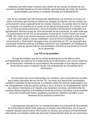 existente, permitirá situar a nuestro país dentro de las nuevas corrientes de una
economía mundial basada en el conocimiento, aprovechando por ende, las mejores
oportunidades que brinda un contexto marcado por la globalización.
Uno de los sectores que han incorporado rápidamente sus servicios en línea y en
estos momentos aprovechan al máximo las ventajas de internet, son los medios de
comunicación social, especialmente los medios impresos. Es posible decir lo mismo
con respecto a la industria en el sector de las telecomunicaciones. En cambio, no es
así en otros sectores productivos, como la industria manufacturera venezolana y la
agroindustria. Desde el punto de vista del tamaño de las empresas, no cabe duda que
la incorporación de las TIC en las grandes empresas es mucho mayor que en las
PYME. Así, frente a las transformaciones económicas y tecnológicas a nivel mundial
que han dado origen a nuevas realidades como la economía digital, basada en
conocimiento e información, apoyada en las innovaciones en TIC, es necesario que
Venezuela mediante políticas acertadas transforme sus debilidades en fortalezas en
este ámbito, para así aprovechar las oportunidades y beneficios que brinda en función
de su desarrollo.
Las TIC en la sociedad
El auge tecnológico que se ha venido produciendo en los últimos años,
(principalmente los avances en el tratamiento de la información y los nuevos sistemas
de comunicación, mediante la computadora), han propiciado lo que algunos autores
denominan la nueva revolución social, con el desarrollo de la sociedad de la
información.
 Es necesario que la sociedad analice los cambios y las consecuencias sociales
que pueden derivarse del uso de las TIC, de modo que atienda las necesidades
sociales y culturales de las personas. La reflexión sobre los efectos relacionados con:
las desigualdades entre los países pobres y ricos, el efecto de la globalización sobre
las culturas minoritarias y el respeto a los derechos humanos; permitirá evitar los
posibles efectosnegativos y el establecimiento de políticas orientadas a una sociedad
de la información para todos, igualitaria y guiada por objetivos sociales no por
intereses de los poderes económicos.
 Los programas educativos en un modelo educativo no excluyente de la sociedad
de la información deben tener presente el respeto a las diferencias, por lo que el
material utilizado debería tener información no sexista, que propicie el entendimiento
intercultural y el respeto a todas las personas independientemente de sus creencias y
 