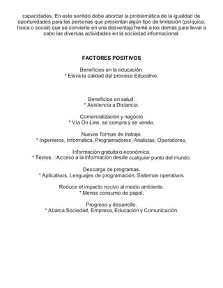 capacidades. En este sentido debe abordar la problemática de la igualdad de
oportunidades para las personas que presentan algún tipo de limitación (psíquica,
física o social) que se convierte en una desventaja frente a los demás para llevar a
cabo las diversas actividades en la sociedad informacional.
FACTORES POSITIVOS
Beneficios en la educación.
* Eleva la calidad del proceso Educativo.
Beneficios en salud.
* Asistencia a Distancia.
Comercialización y negocio
* Vía On Line, se compra y se vende.
Nuevas formas de trabajo.
* Ingenieros, Informática, Programadores, Analistas, Operadores.
Información gratuita o económica.
cualquier punto del mundo.
Descarga de programas.
* Aplicativos, Lenguajes de programación, Sistemas operativos
Reduce el impacto nocivo al medio ambiente.
* Menos consumo de papel.
Progreso y desarrollo.
* Abarca Sociedad, Empresa, Educación y Comunicación.
 