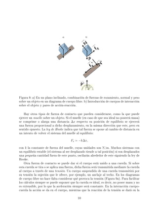Figura 8: a) En un plano inclinado, combinación de fuerzas de rozamiento, normal y peso
sobre un objeto en un diagrama de cuerpo libre. b) Introducción de cuerpos de interacción
sobre el objeto y pares de acción-reacción.
Hay otros tipos de fuerza de contacto que pueden considerarse, como la que puede
ejercer un muelle sobre un objeto. Si el muelle (en caso de que sea ideal no poseerá masa)
se comprime o alarga una distancia ∆x respecto su posición de equilibrio se ejercerá
una fuerza proporcional a dicho desplazamiento, en la misma dirección que este, pero en
sentido opuesto. La ley de Hooke indica que tal fuerza se opone al cambio de distancia en
un intento de volver el sistema del muelle al equilibrio:
Fx = −k∆x,
con k la constante de fuerza del muelle, cuyas unidades son N/m. Muchos sistemas con
un equilibrio estable (el sistema al ser desplazado tiende a tal posición) si son desplazados
una pequeña cantidad fuera de este punto, oscilarán alrededor de este siguiendo la ley de
Hooke.
Otra fuerza de contacto se puede dar si el cuerpo está unido a una cuerda. Si sobre
esta cuerda se tira o se aplica una fuerza, dicha fuerza será transmitida mediante la cuerda
al cuerpo a través de una tensión. Un cuerpo suspendido de una cuerda transmitirá por
su tensión la sujeción que le ofrece, por ejemplo, un anclaje al techo. En los diagramas
de cuerpo libre no hace falta considerar qué provoca la tensión (Figura 9a). Para facilitar
los cálculos siempre se puede suponer que la cuerda es ideal, es decir, no posee masa y no
es extensible, por lo que la aceleración siempre será constante. En la interacción cuerpo-
cuerda la acción se da en el cuerpo, mientras que la reacción de la tensión se dará en la
10
 