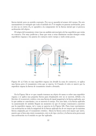 fuerza inicial, pero en sentido contrario. Por eso se opondrá al avance del cuerpo. En este
razonamiento se entiende que todo el módulo de F se emplea en generar aceleración, pero
si esto no es cierto FR se opondrá a la componente de la fuerza inicial que sí provoca
aceleración del objeto.
El origen del rozamiento viene tras un análisis microscópico de las supercies que están
en contacto. Por muy perfectas y lisas que sean a estas diminutas escalas siempre serán
supercies rugosas y los puntos de contacto entre cuerpo y suelo serán pocos.
Figura 10: a) Cubo en una supercie rugosa (en detalle la zona de contacto), se aplica
una fuerza pero el rozamiento evita que se mueva. b) Cuando el cubo se mueve por la
supercie rugosa la fuerza de rozamiento tiende a frenarlo.
En la Figura 10a se ve que cuando tenemos un objeto de masa m sobre una supercie
rugosa y se aplica una pequeña fuerza para desplazarlo este no se moverá, debido a la
fricción: el rozamiento estático crea una fuerza de igual magnitud a la fuerza aplicada, por
lo que ambas se cancelarán y no se moverá el cuerpo. Por otro lado, si la fuerza aplicada
va aumentando de módulo llegará un momento en que el cuerpo comenzará a moverse
por la supercie rugosa, tal y como se aprecia en la Figura 10b. Para tener movimiento
con aceleración no nula la magnitud de la fuerza aplicada ha de ser mayor que la máxima
fuerza originada por el rozamiento estático. Ahora la fuerza neta será mayor que antes,
puesto que si bien aún existe rozamiento, este es de tipo cinético y la fuerza neta provocará
una aceleración en el sentido en que fue aplicada.
12
 
