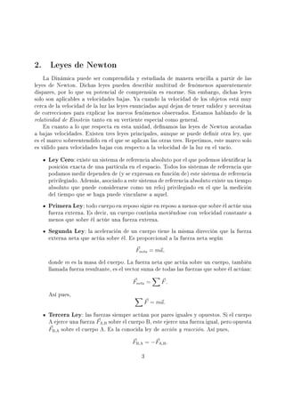 2. Leyes de Newton
La Dinámica puede ser comprendida y estudiada de manera sencilla a partir de las
leyes de Newton. Dichas leyes pueden describir multitud de fenómenos aparentemente
dispares, por lo que su potencial de comprensión es enorme. Sin embargo, dichas leyes
solo son aplicables a velocidades bajas. Ya cuando la velocidad de los objetos está muy
cerca de la velocidad de la luz las leyes enunciadas aquí dejan de tener validez y necesitan
de correcciones para explicar los nuevos fenómenos observados. Estamos hablando de la
relatividad de Einstein tanto en su vertiente especial como general.
En cuanto a lo que respecta en esta unidad, denamos las leyes de Newton acotadas
a bajas velocidades. Existen tres leyes principales, aunque se puede denir otra ley, que
es el marco sobreentendido en el que se aplican las otras tres. Repetimos, este marco solo
es válido para velocidades bajas con respecto a la velocidad de la luz en el vacío.
Ley Cero: existe un sistema de referencia absoluto por el que podemos identicar la
posición exacta de una partícula en el espacio. Todos los sistemas de referencia que
podamos medir dependen de (y se expresan en función de) este sistema de referencia
privilegiado. Además, asociado a este sistema de referencia absoluto existe un tiempo
absoluto que puede considerarse como un reloj privilegiado en el que la medición
del tiempo que se haga puede vincularse a aquel.
Primera Ley: todo cuerpo en reposo sigue en reposo a menos que sobre él actúe una
fuerza externa. Es decir, un cuerpo continúa moviéndose con velocidad constante a
menos que sobre él actúe una fuerza externa.
Segunda Ley: la aceleración de un cuerpo tiene la misma dirección que la fuerza
externa neta que actúa sobre él. Es proporcional a la fuerza neta según
Fneta = ma,
donde m es la masa del cuerpo. La fuerza neta que actúa sobre un cuerpo, también
llamada fuerza resultante, es el vector suma de todas las fuerzas que sobre él actúan:
Fneta = F.
Así pues,
F = ma.
Tercera Ley: las fuerzas siempre actúan por pares iguales y opuestos. Si el cuerpo
A ejerce una fuerza FA,B sobre el cuerpo B, este ejerce una fuerza igual, pero opuesta
FB,A sobre el cuerpo A. Es la conocida ley de acción y reacción. Así pues,
FB,A = −FA,B.
3
 